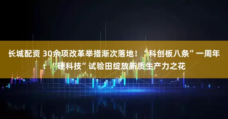长城配资 30余项改革举措渐次落地！“科创板八条”一周年：“硬科技”试验田绽放新质生产力之花