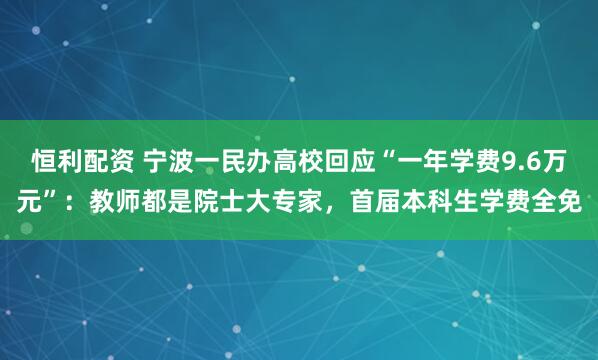 恒利配资 宁波一民办高校回应“一年学费9.6万元”：教师都是院士大专家，首届本科生学费全免