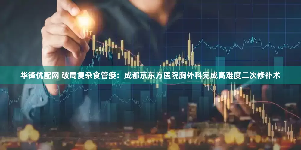 华锋优配网 破局复杂食管瘘：成都京东方医院胸外科完成高难度二次修补术
