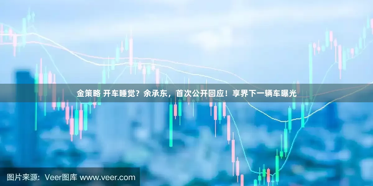 金策略 开车睡觉？余承东，首次公开回应！享界下一辆车曝光