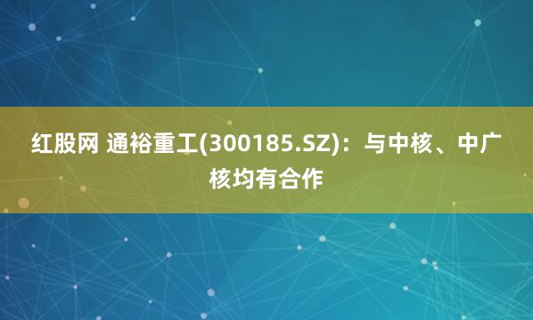红股网 通裕重工(300185.SZ)：与中核、中广核均有合作