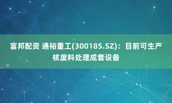 富邦配资 通裕重工(300185.SZ)：目前可生产核废料处理成套设备