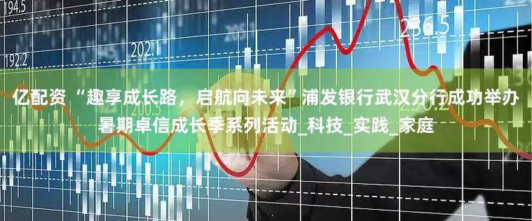 亿配资 “趣享成长路，启航向未来”浦发银行武汉分行成功举办暑期卓信成长季系列活动_科技_实践_家庭