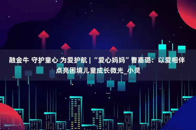 融金牛 守护童心 为爱护航 | “爱心妈妈”曹嘉璐：以爱相伴 点亮困境儿童成长微光_小灵
