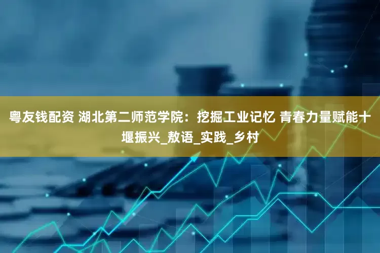 粤友钱配资 湖北第二师范学院：挖掘工业记忆 青春力量赋能十堰振兴_敖语_实践_乡村