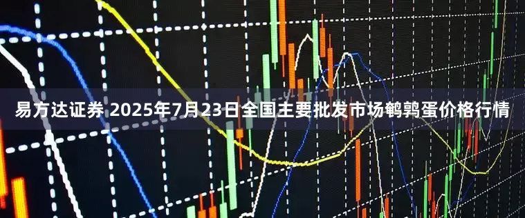 易方达证券 2025年7月23日全国主要批发市场鹌鹑蛋价格行情