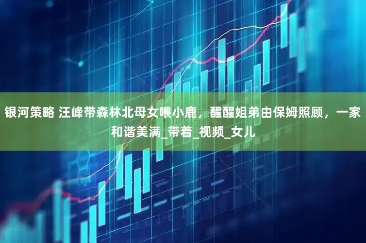 银河策略 汪峰带森林北母女喂小鹿，醒醒姐弟由保姆照顾，一家和谐美满_带着_视频_女儿