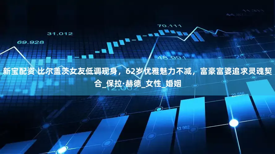 新宝配资 比尔盖茨女友低调现身，62岁优雅魅力不减，富豪富婆追求灵魂契合_保拉·赫德_女性_婚姻