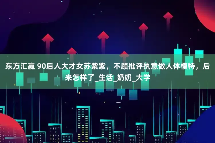 东方汇赢 90后人大才女苏紫紫，不顾批评执意做人体模特，后来怎样了_生活_奶奶_大学