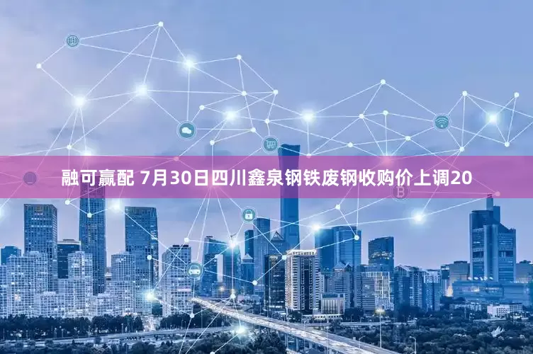 融可赢配 7月30日四川鑫泉钢铁废钢收购价上调20