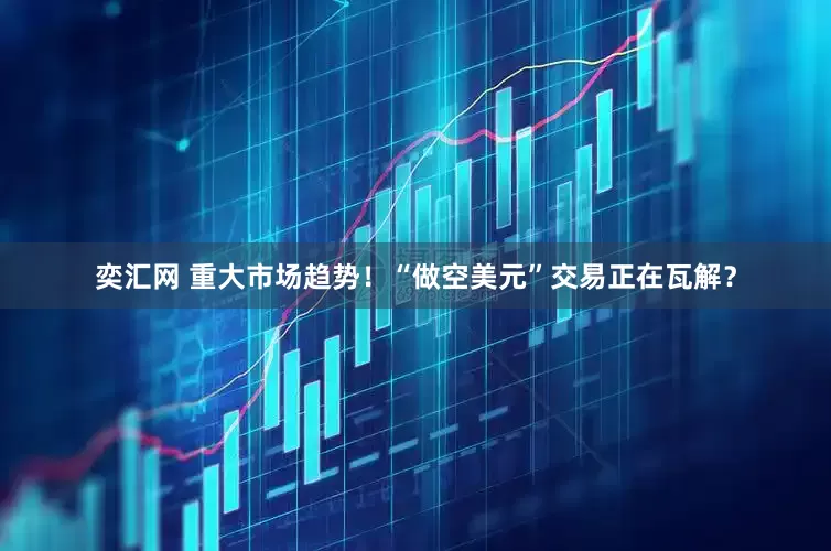奕汇网 重大市场趋势！“做空美元”交易正在瓦解？