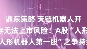 鼎东策略 天链机器人开启IPO，存无法上市风险！A股“人形机器人第一股”之争持续搅动市场