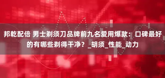 邦乾配倍 男士剃须刀品牌前九名爱用爆款：口碑最好的有哪些剃得干净？_胡须_性能_动力