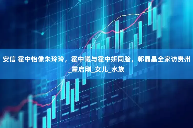 安信 霍中怡像朱玲玲，霍中曦与霍中妍同脸，郭晶晶全家访贵州_霍启刚_女儿_水族