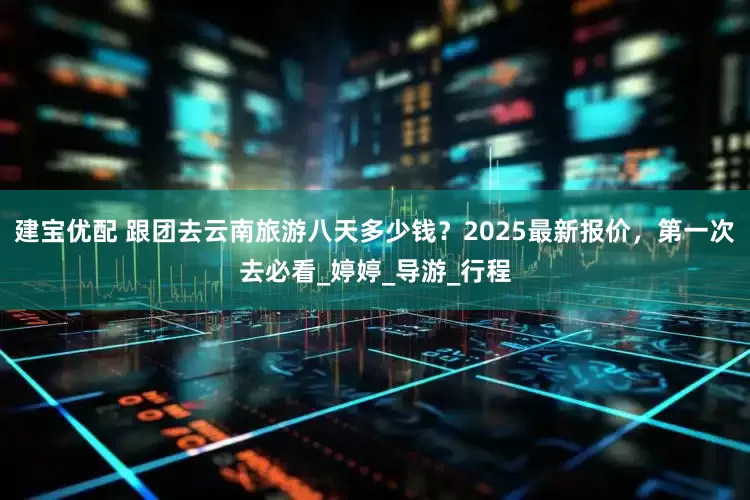 建宝优配 跟团去云南旅游八天多少钱？2025最新报价，第一次去必看_婷婷_导游_行程