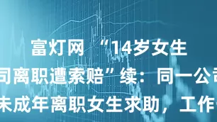 富灯网  “14岁女生从MCN公司离职遭索赔”续：同一公司另有两未成年离职女生求助，工作一周发94元工资丨封面头条