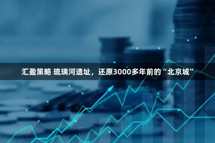 汇盈策略 琉璃河遗址，还原3000多年前的“北京城”