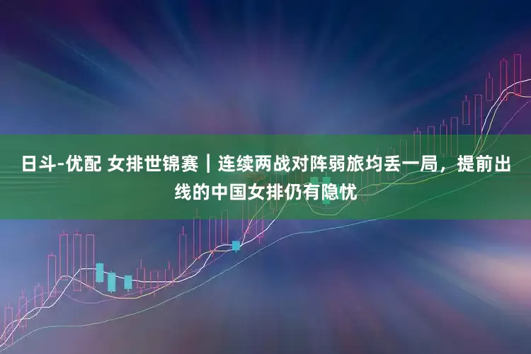日斗-优配 女排世锦赛︱连续两战对阵弱旅均丢一局，提前出线的中国女排仍有隐忧