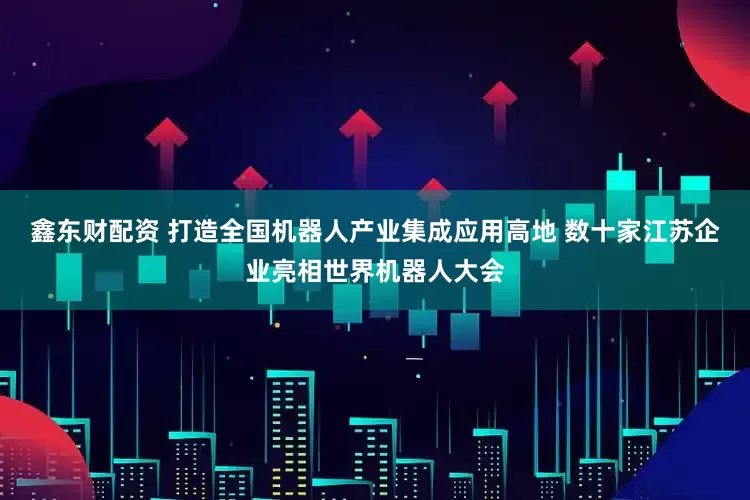 鑫东财配资 打造全国机器人产业集成应用高地 数十家江苏企业亮相世界机器人大会