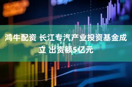 鸿牛配资 长江专汽产业投资基金成立 出资额5亿元