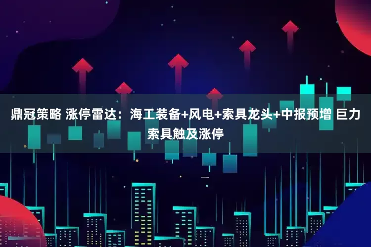 鼎冠策略 涨停雷达：海工装备+风电+索具龙头+中报预增 巨力索具触及涨停