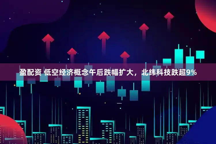 盈配资 低空经济概念午后跌幅扩大，北纬科技跌超9%