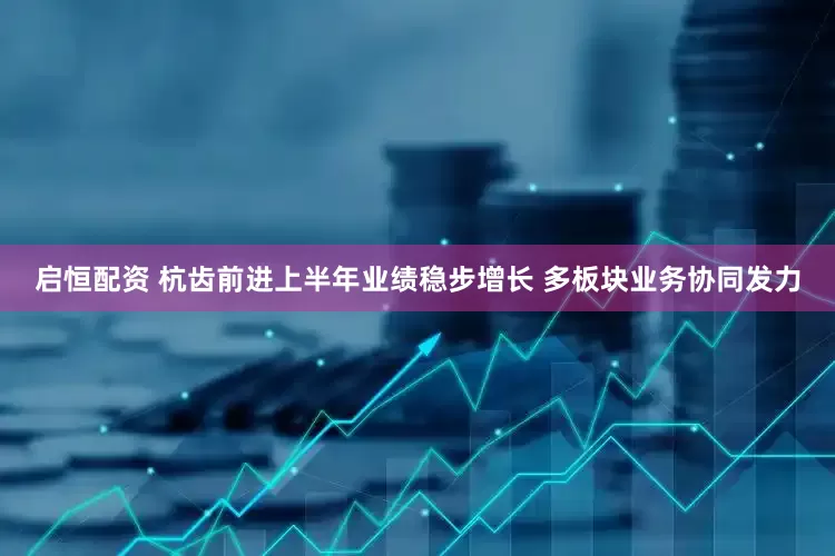 启恒配资 杭齿前进上半年业绩稳步增长 多板块业务协同发力