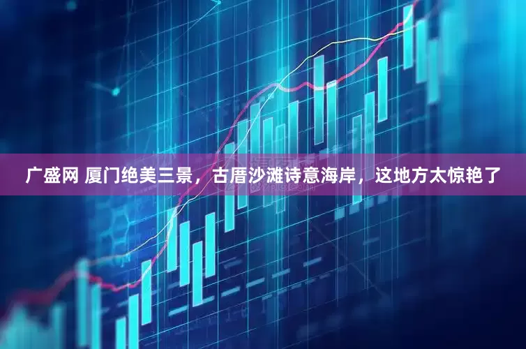 广盛网 厦门绝美三景，古厝沙滩诗意海岸，这地方太惊艳了