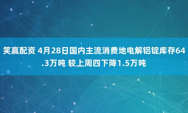 笑赢配资 4月28日国内主流消费地电解铝锭库存64.3万吨 较上周四下降1.5万吨