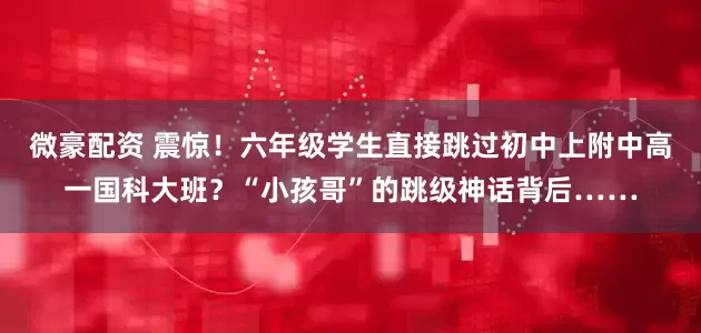 微豪配资 震惊！六年级学生直接跳过初中上附中高一国科大班？“小孩哥”的跳级神话背后……