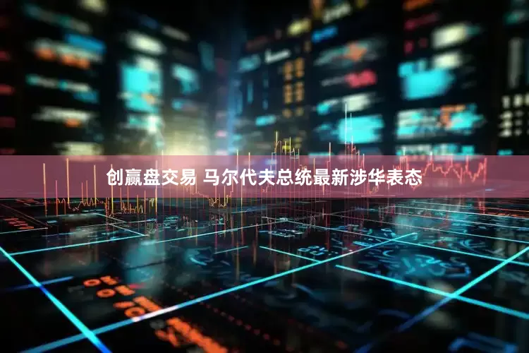 创赢盘交易 马尔代夫总统最新涉华表态