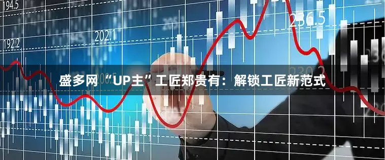 盛多网 “UP主”工匠郑贵有:解锁工匠新范式