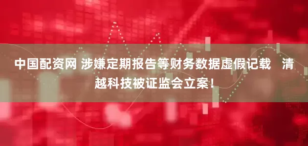 中国配资网 涉嫌定期报告等财务数据虚假记载   清越科技被证监会立案！