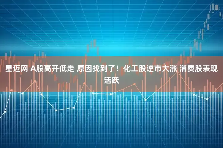 星迈网 A股高开低走 原因找到了！化工股逆市大涨 消费股表现活跃
