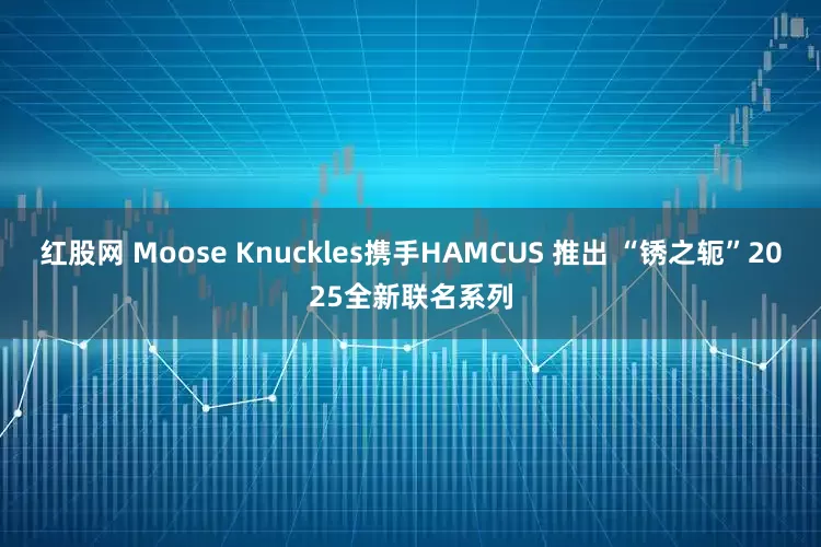 红股网 Moose Knuckles携手HAMCUS 推出 “锈之轭”2025全新联名系列