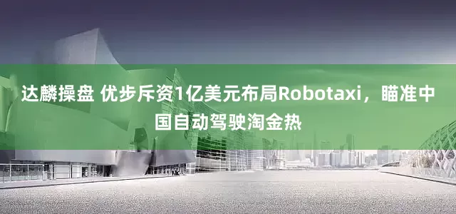 达麟操盘 优步斥资1亿美元布局Robotaxi，瞄准中国自动驾驶淘金热