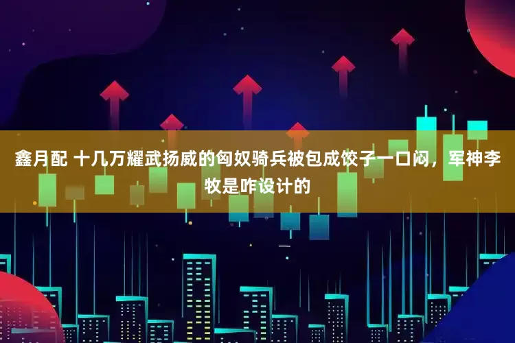 鑫月配 十几万耀武扬威的匈奴骑兵被包成饺子一口闷，军神李牧是咋设计的