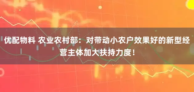 优配物料 农业农村部：对带动小农户效果好的新型经营主体加大扶持力度！